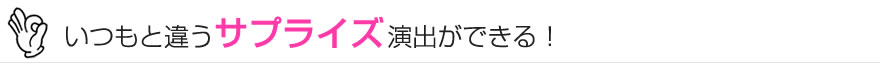 いつもと違うサプライズ演出ができる！